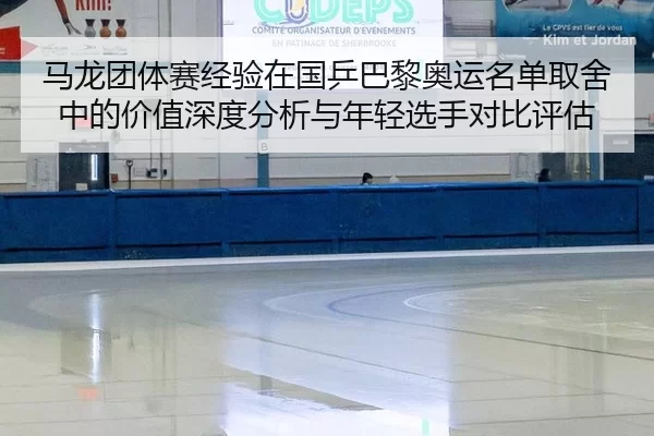 马龙团体赛经验在国乒巴黎奥运名单取舍中的价值深度分析与年轻选手对比评估