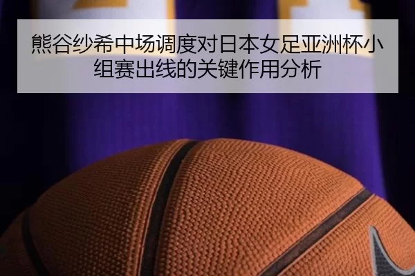 熊谷纱希中场调度对日本女足亚洲杯小组赛出线的关键作用分析